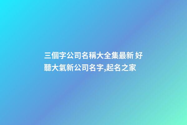 三個字公司名稱大全集最新 好聽大氣新公司名字,起名之家
